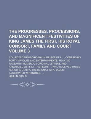 Book cover for The Progresses, Processions, and Magnificent Festivities of King James the First, His Royal Consort, Family and Court; Collected from Original Manuscripts, ..., Comprising Forty Masques and Entertainments, Ten Civic Pageants, Volume 3