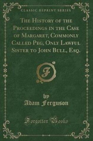 Cover of The History of the Proceedings in the Case of Margaret, Commonly Called Peg, Only Lawful Sister to John Bull, Esq. (Classic Reprint)