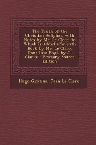 Cover of The Truth of the Christian Religion, with Notes by Mr. Le Clerc. to Which Is Added a Seventh Book by Mr. Le Clerc. Done Into Engl. by J. Clarke