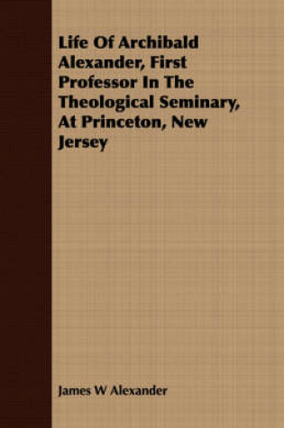 Cover of Life Of Archibald Alexander, First Professor In The Theological Seminary, At Princeton, New Jersey