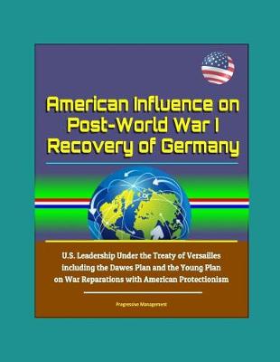 Book cover for American Influence on Post-World War I Recovery of Germany - U.S. Leadership Under the Treaty of Versailles including the Dawes Plan and the Young Plan on War Reparations with American Protectionism