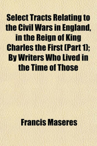 Cover of Select Tracts Relating to the Civil Wars in England, in the Reign of King Charles the First (Part 1); By Writers Who Lived in the Time of Those