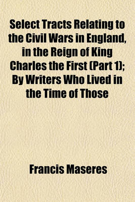 Book cover for Select Tracts Relating to the Civil Wars in England, in the Reign of King Charles the First (Part 1); By Writers Who Lived in the Time of Those