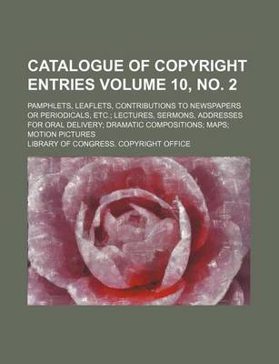 Book cover for Catalogue of Copyright Entries Volume 10, No. 2; Pamphlets, Leaflets, Contributions to Newspapers or Periodicals, Etc. Lectures, Sermons, Addresses for Oral Delivery Dramatic Compositions Maps Motion Pictures