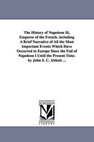 Cover of The History of Napoleon Iii, Emperor of the French. including A Brief Narrative of All the Most Important Events Which Have Occurred in Europe Since the Fall of Napoleon I Until the Present Time. by John S. C. Abbott ...