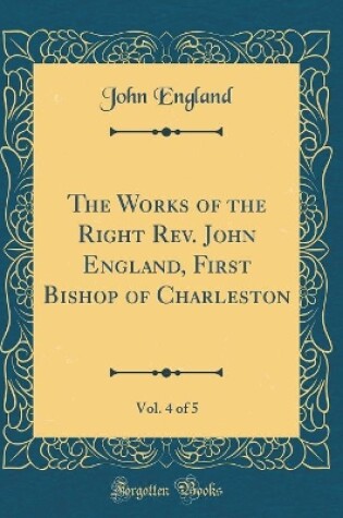 Cover of The Works of the Right Rev. John England, First Bishop of Charleston, Vol. 4 of 5 (Classic Reprint)