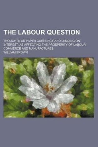 Cover of The Labour Question; Thoughts on Paper Currency and Lending on Interest as Affecting the Prosperity of Labour, Commerce and Manufactures