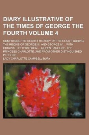 Cover of Diary Illustrative of the Times of George the Fourth Volume 4; Comprising the Secret History of the Court, During the Reigns of George III. and George