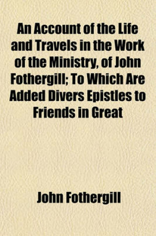 Cover of An Account of the Life and Travels in the Work of the Ministry, of John Fothergill; To Which Are Added Divers Epistles to Friends in Great