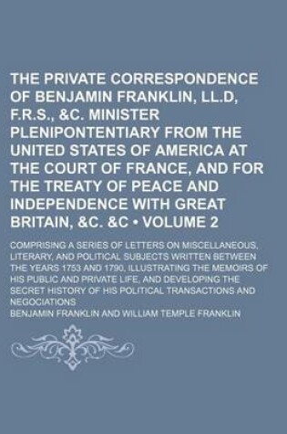 Cover of The Private Correspondence of Benjamin Franklin, LL.D, F.R.S., &C. Minister Plenipontentiary from the United States of America at the Court of France, and for the Treaty of Peace and Independence with Great Britain, &C. &C (Volume 2); Comprising a Series