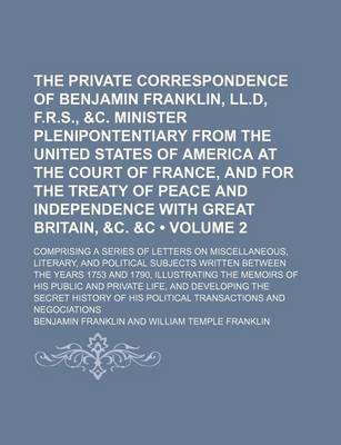 Book cover for The Private Correspondence of Benjamin Franklin, LL.D, F.R.S., &C. Minister Plenipontentiary from the United States of America at the Court of France, and for the Treaty of Peace and Independence with Great Britain, &C. &C (Volume 2); Comprising a Series