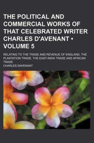 Cover of The Political and Commercial Works of That Celebrated Writer Charles D'Avenant (Volume 5); Relating to the Trade and Revenue of England, the Plantation Trade, the East-India Trade and African Trade