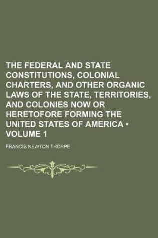 Cover of The Federal and State Constitutions, Colonial Charters, and Other Organic Laws of the State, Territories, and Colonies Now or Heretofore Forming the United States of America (Volume 1)