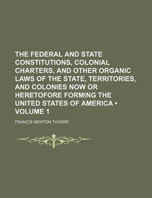 Book cover for The Federal and State Constitutions, Colonial Charters, and Other Organic Laws of the State, Territories, and Colonies Now or Heretofore Forming the United States of America (Volume 1)