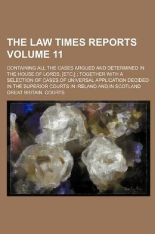 Cover of The Law Times Reports Volume 11; Containing All the Cases Argued and Determined in the House of Lords, [Etc.] Together with a Selection of Cases of Universal Application Decided in the Superior Courts in Ireland and in Scotland