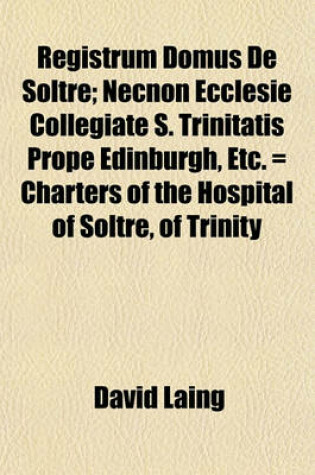 Cover of Registrum Domus de Soltre; Necnon Ecclesie Collegiate S. Trinitatis Prope Edinburgh, Etc. = Charters of the Hospital of Soltre, of Trinity