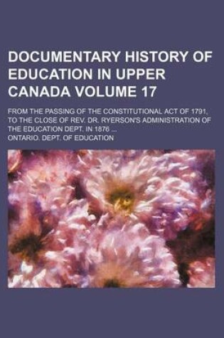 Cover of Documentary History of Education in Upper Canada Volume 17; From the Passing of the Constitutional Act of 1791, to the Close of REV. Dr. Ryerson's Administration of the Education Dept. in 1876 ...