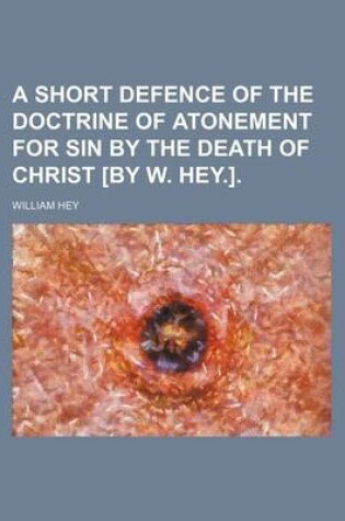 Cover of A Short Defence of the Doctrine of Atonement for Sin by the Death of Christ [By W. Hey.].