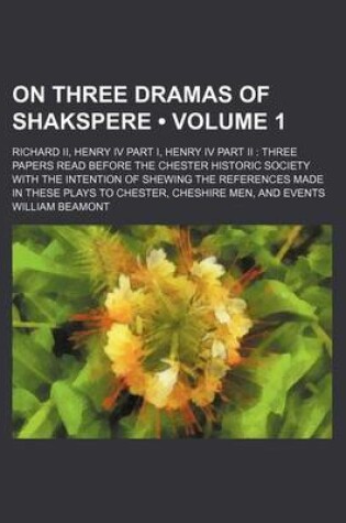 Cover of On Three Dramas of Shakspere (Volume 1); Richard II, Henry IV Part I, Henry IV Part II Three Papers Read Before the Chester Historic Society with the Intention of Shewing the References Made in These Plays to Chester, Cheshire Men, and Events