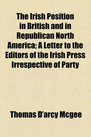 Cover of The Irish Position in British and in Republican North America; A Letter to the Editors of the Irish Press Irrespective of Party