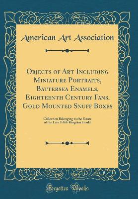 Book cover for Objects of Art Including Miniature Portraits, Battersea Enamels, Eighteenth Century Fans, Gold Mounted Snuff Boxes: Collection Belonging to the Estate of the Late Edith Kingdon Gould (Classic Reprint)