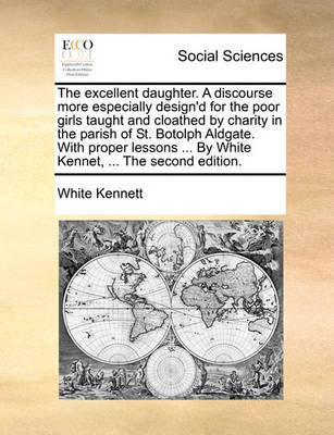 Book cover for The Excellent Daughter. a Discourse More Especially Design'd for the Poor Girls Taught and Cloathed by Charity in the Parish of St. Botolph Aldgate. with Proper Lessons ... by White Kennet, ... the Second Edition.