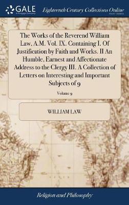 Book cover for The Works of the Reverend William Law, A.M. Vol. IX. Containing I. of Justification by Faith and Works. II an Humble, Earnest and Affectionate Address to the Clergy III. a Collection of Letters on Interesting and Important Subjects of 9; Volume 9