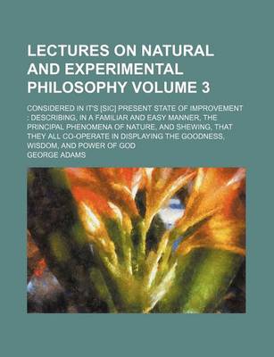 Book cover for Lectures on Natural and Experimental Philosophy Volume 3; Considered in It's [Sic] Present State of Improvement Describing, in a Familiar and Easy Manner, the Principal Phenomena of Nature, and Shewing, That They All Co-Operate in Displaying the Goodness,