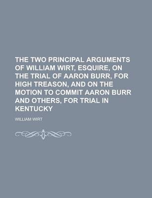 Book cover for The Two Principal Arguments of William Wirt, Esquire, on the Trial of Aaron Burr, for High Treason, and on the Motion to Commit Aaron Burr and Others,