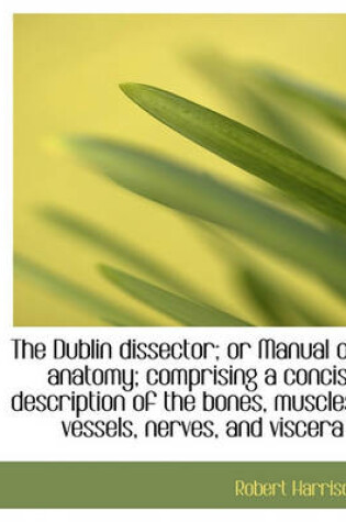 Cover of The Dublin Dissector; Or Manual of Anatomy; Comprising a Concise Description of the Bones, Muscles,