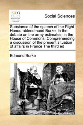 Cover of Substance of the speech of the Right Honourableedmund Burke, in the debate on the army estimates, in the House of Commons, Comprehending a discussion of the present situation of affairs in France The third ed