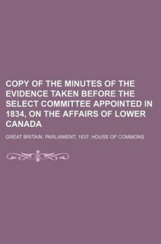 Cover of Copy of the Minutes of the Evidence Taken Before the Select Committee Appointed in 1834, on the Affairs of Lower Canada