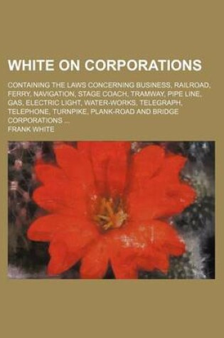 Cover of White on Corporations; Containing the Laws Concerning Business, Railroad, Ferry, Navigation, Stage Coach, Tramway, Pipe Line, Gas, Electric Light, Water-Works, Telegraph, Telephone, Turnpike, Plank-Road and Bridge Corporations ...