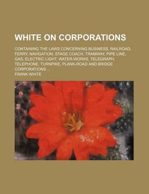 Book cover for White on Corporations; Containing the Laws Concerning Business, Railroad, Ferry, Navigation, Stage Coach, Tramway, Pipe Line, Gas, Electric Light, Water-Works, Telegraph, Telephone, Turnpike, Plank-Road and Bridge Corporations ...