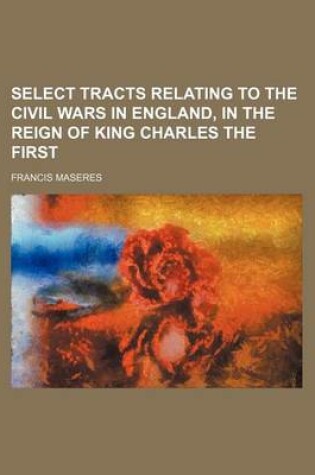 Cover of Select Tracts Relating to the Civil Wars in England, in the Reign of King Charles the First (Volume 2)