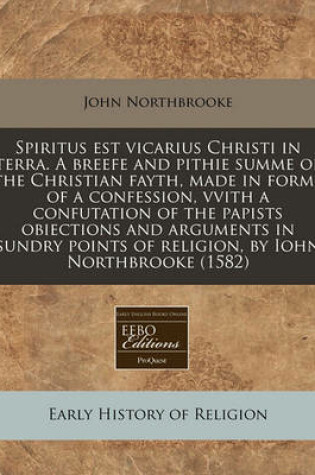 Cover of Spiritus Est Vicarius Christi in Terra. a Breefe and Pithie Summe of the Christian Fayth, Made in Forme of a Confession, Vvith a Confutation of the Papists Obiections and Arguments in Sundry Points of Religion, by Iohn Northbrooke (1582)