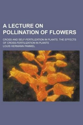 Cover of A Lecture on Pollination of Flowers; Cross and Self-Fertilization in Plants. the Effects of Cross-Fertilization in Plants