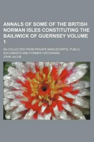 Cover of Annals of Some of the British Norman Isles Constituting the Bailiwick of Guernsey Volume 1; As Collected from Private Manuscripts, Public Documents and Former Historians