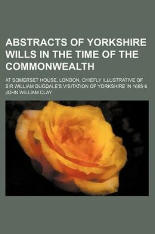 Cover of Abstracts of Yorkshire Wills in the Time of the Commonwealth; At Somerset House, London, Chiefly Illustrative of Sir William Dugdale's Visitation of Yorkshire in 1665-6