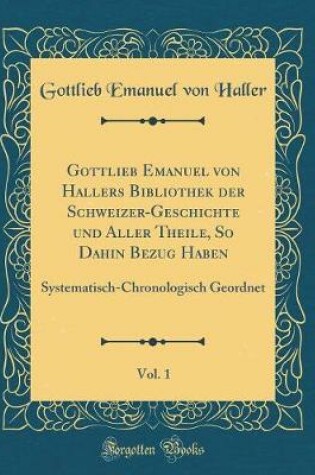 Cover of Gottlieb Emanuel Von Hallers Bibliothek Der Schweizer-Geschichte Und Aller Theile, So Dahin Bezug Haben, Vol. 1