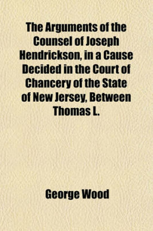 Cover of The Arguments of the Counsel of Joseph Hendrickson, in a Cause Decided in the Court of Chancery of the State of New Jersey, Between Thomas L.