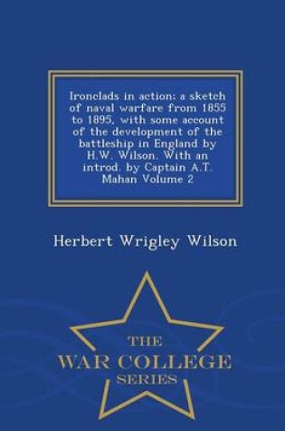 Cover of Ironclads in Action; A Sketch of Naval Warfare from 1855 to 1895, with Some Account of the Development of the Battleship in England by H.W. Wilson. with an Introd. by Captain A.T. Mahan Volume 2 - War College Series