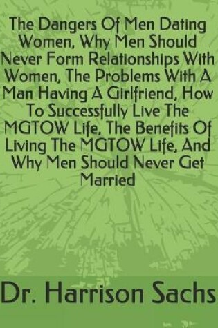 Cover of The Dangers Of Men Dating Women, Why Men Should Never Form Relationships With Women, The Problems With A Man Having A Girlfriend, How To Successfully Live The MGTOW Life, The Benefits Of Living The MGTOW Life, And Why Men Should Never Get Married