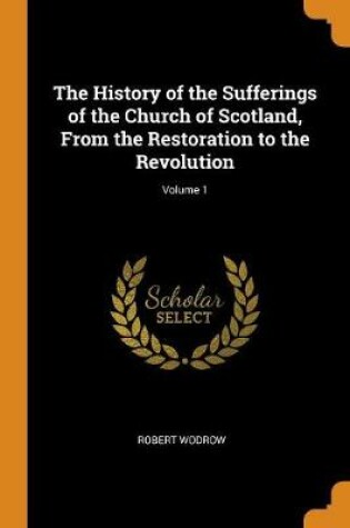Cover of The History of the Sufferings of the Church of Scotland, from the Restoration to the Revolution; Volume 1