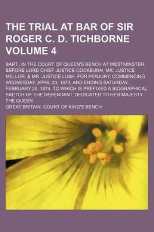 Cover of The Trial at Bar of Sir Roger C. D. Tichborne Volume 4; Bart., in the Court of Queen's Bench at Westminster, Before Lord Chief Justice Cockburn, Mr. Justice Mellor, & Mr. Justice Lush, for Perjury, Commencing Wednesday, April 23, 1873, and Ending Saturda