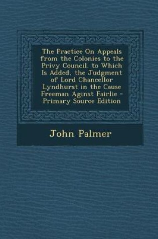 Cover of The Practice on Appeals from the Colonies to the Privy Council. to Which Is Added, the Judgment of Lord Chancellor Lyndhurst in the Cause Freeman Aginst Fairlie - Primary Source Edition