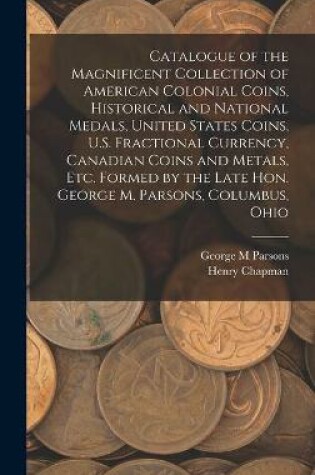 Cover of Catalogue of the Magnificent Collection of American Colonial Coins, Historical and National Medals, United States Coins, U.S. Fractional Currency, Canadian Coins and Metals, Etc. Formed by the Late Hon. George M. Parsons, Columbus, Ohio