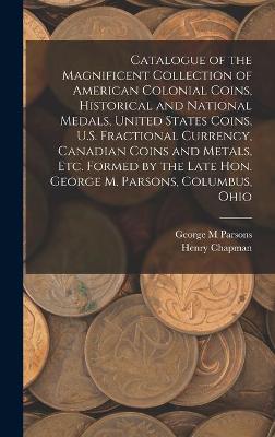 Book cover for Catalogue of the Magnificent Collection of American Colonial Coins, Historical and National Medals, United States Coins, U.S. Fractional Currency, Canadian Coins and Metals, Etc. Formed by the Late Hon. George M. Parsons, Columbus, Ohio