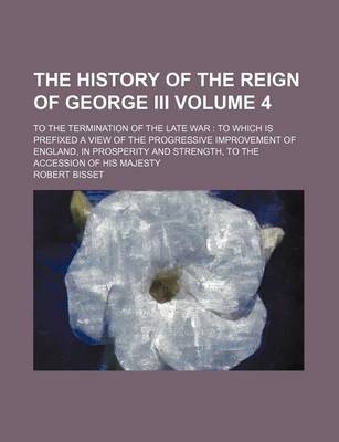 Book cover for The History of the Reign of George III Volume 4; To the Termination of the Late War to Which Is Prefixed a View of the Progressive Improvement of England, in Prosperity and Strength, to the Accession of His Majesty