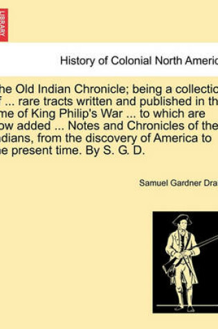 Cover of The Old Indian Chronicle; Being a Collection of ... Rare Tracts Written and Published in the Time of King Philip's War ... to Which Are Now Added ... Notes and Chronicles of the Indians, from the Discovery of America to the Present Time. by S. G. D.